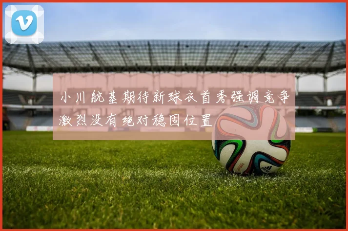 小川航基期待新球衣首秀强调竞争激烈没有绝对稳固位置