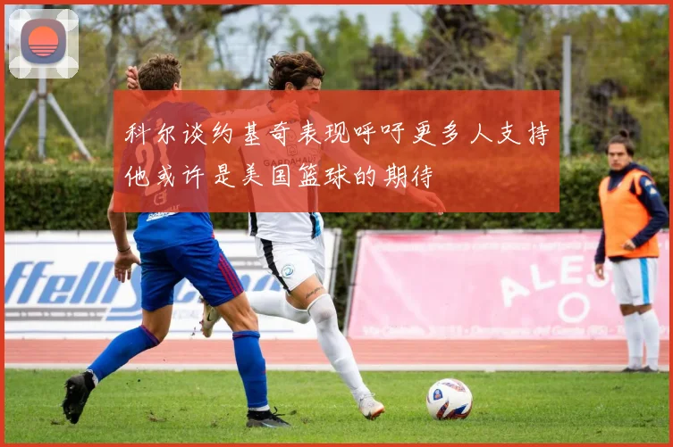 科尔谈约基奇表现呼吁更多人支持他或许是美国篮球的期待