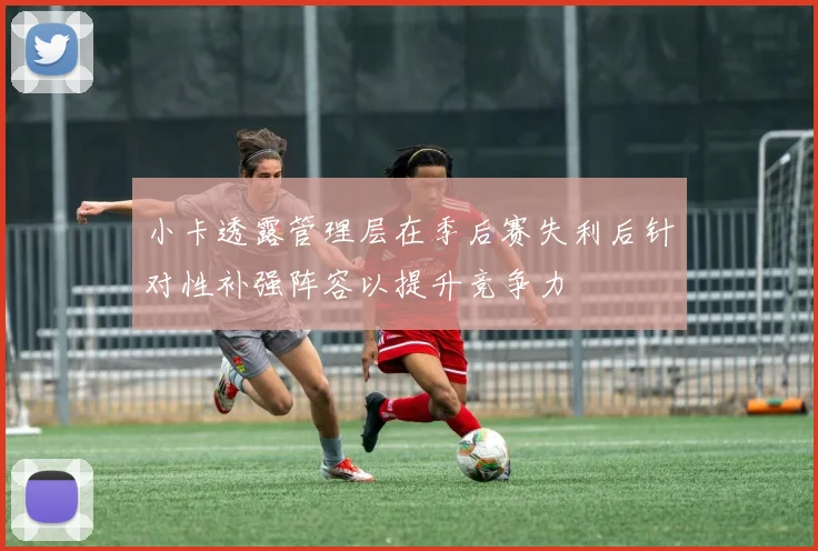 小卡透露管理层在季后赛失利后针对性补强阵容以提升竞争力