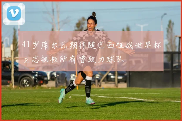 41岁席尔瓦期待随巴西征战世界杯立志执教所有曾效力球队