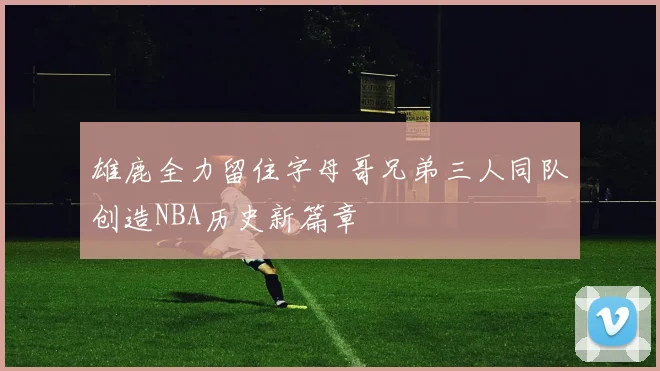 雄鹿全力留住字母哥兄弟三人同队创造NBA历史新篇章