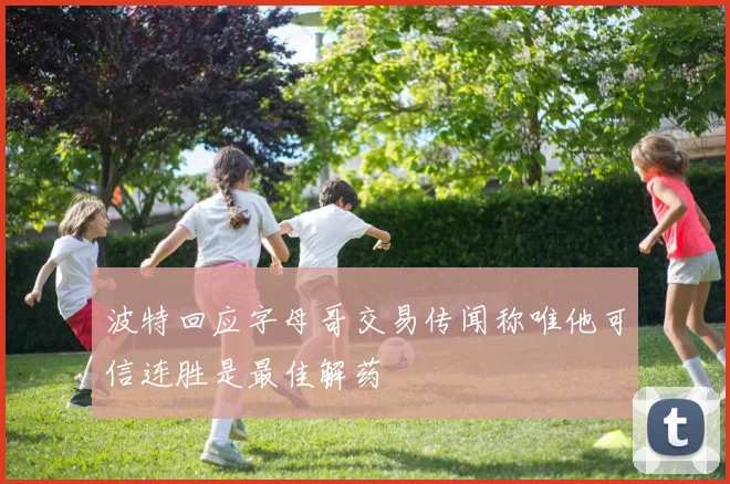 波特回应字母哥交易传闻称唯他可信连胜是最佳解药