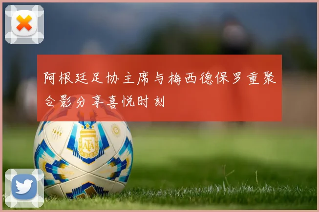 阿根廷足协主席与梅西德保罗重聚合影分享喜悦时刻