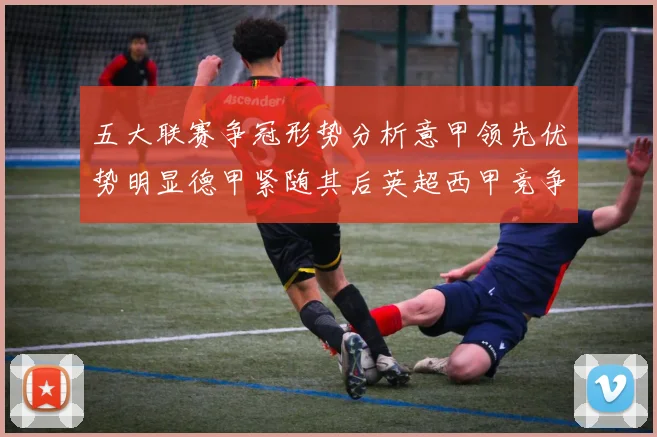 五大联赛争冠形势分析意甲领先优势明显德甲紧随其后英超西甲竞争激烈