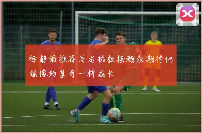 徐静雨推荐马龙执教杨瀚森期待他能像约基奇一样成长