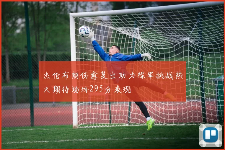 杰伦布朗伤愈复出助力绿军挑战热火期待场均295分表现