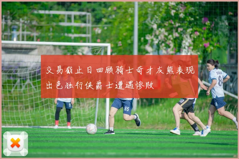 交易截止日回顾骑士奇才灰熊表现出色独行侠爵士遭遇惨败
