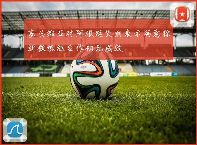 塞戈维亚对阿根廷失利表示满意称新教练组合作初见成效