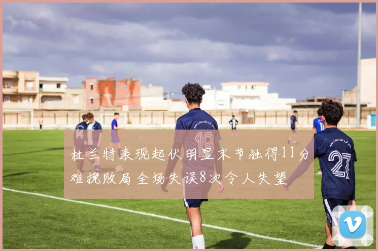 杜兰特表现起伏明显末节独得11分难挽败局全场失误8次令人失望