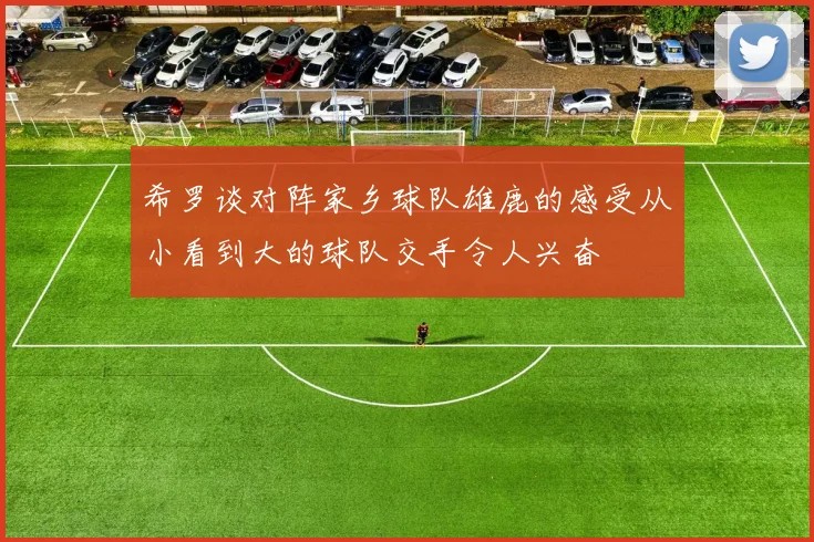 希罗谈对阵家乡球队雄鹿的感受从小看到大的球队交手令人兴奋
